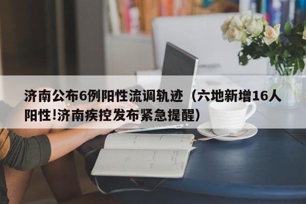 济南公布6例阳性流调轨迹(六地新增16人阳性!济南疾控发布紧急提醒)