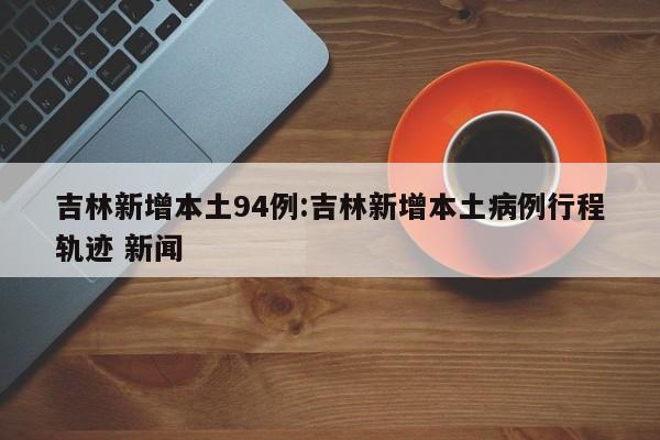 吉林新增本土94例:吉林新增本土病例行程轨迹 新闻