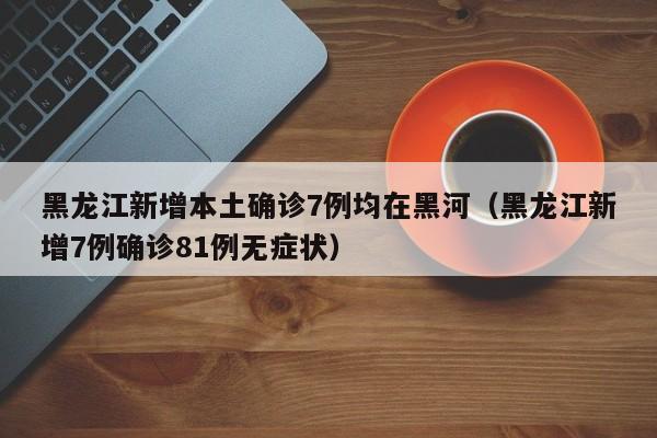 黑龙江新增本土确诊7例均在黑河(黑龙江新增7例确诊81例无症状)
