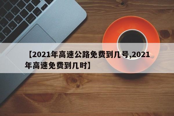 【2021年高速公路免费到几号,2021年高速免费到几时】