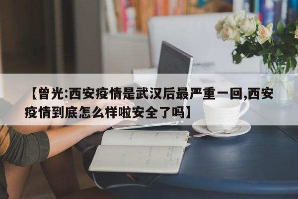 【曾光:西安疫情是武汉后最严重一回,西安疫情到底怎么样啦安全了吗】